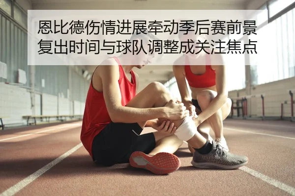 恩比德伤情进展牵动季后赛前景 复出时间与球队调整成关注焦点